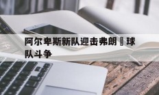 乐鱼体育竞技-阿尔卑斯新队迎击弗朗壯球队斗争的简单介绍